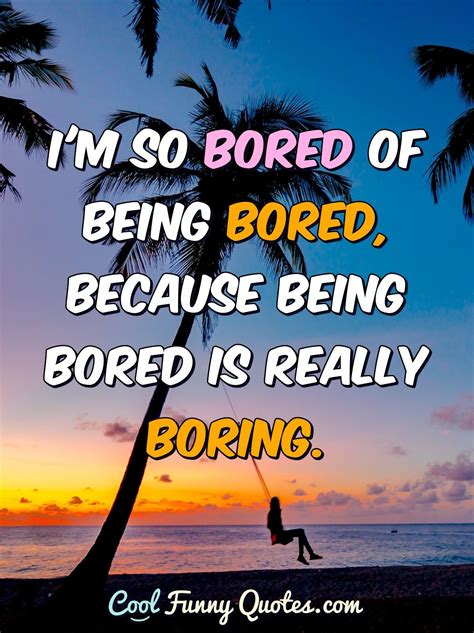 I'm so bored of being bored, because being bored is really boring.