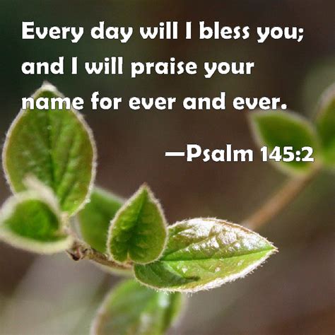 Psalm 145:2 Every day will I bless you; and I will praise your name for ever and ever.