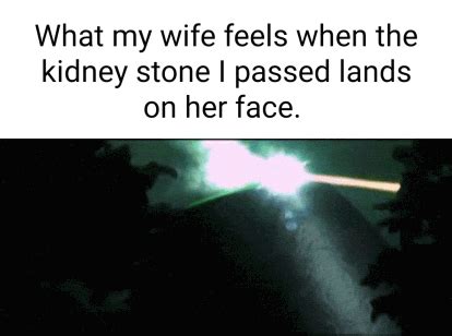 What my wife feels when the kidney stone I passed lands on her face. - iFunny