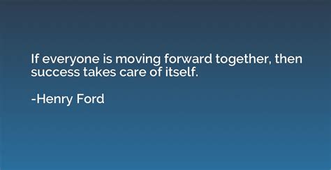 If everyone is moving forward together, then success takes care of itself. - Henry Ford ...