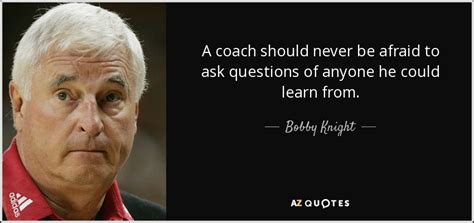 Bobby Knight quote: A coach should never be afraid to ask questions of...