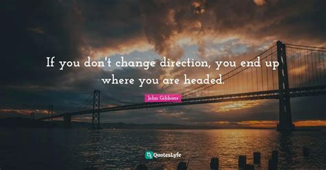 If you don't change direction, you end up where you are headed.... Quote by John Gibbons ...