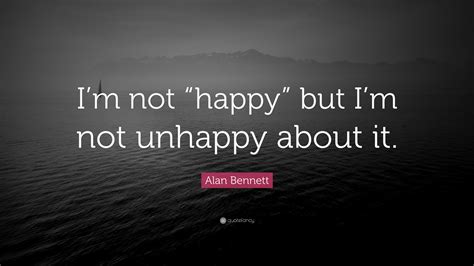 Alan Bennett Quote: “I’m not “happy” but I’m not unhappy about it.”