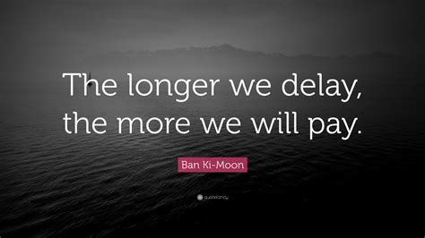 Ban Ki-Moon Quote: “The longer we delay, the more we will pay.”