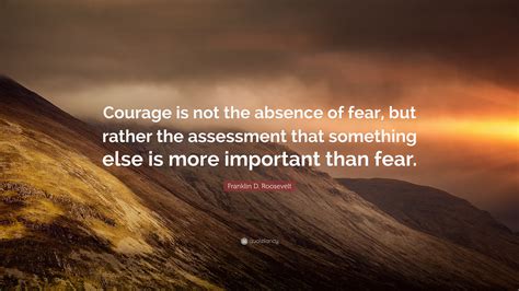 Franklin D. Roosevelt Quote: “Courage is not the absence of fear, but rather the assessment that ...