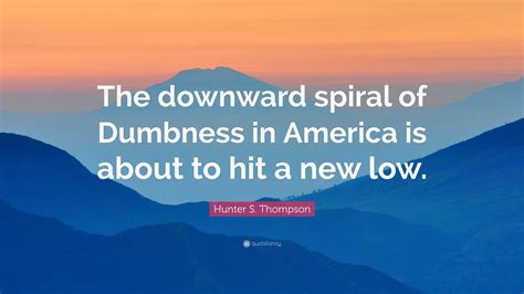 Hunter S. Thompson Quote: “The downward spiral of Dumbness in America is about to hit a new low.”