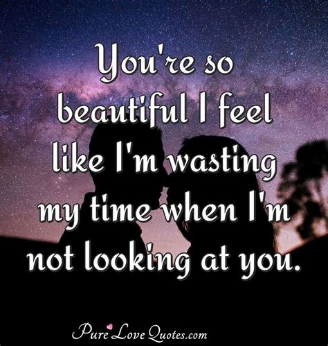 You're so beautiful I feel like I'm wasting my time when I'm not looking at you. | PureLoveQuotes