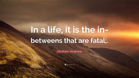 Abraham Verghese Quote: “In a life, it is the in-betweens that are fatal;.”