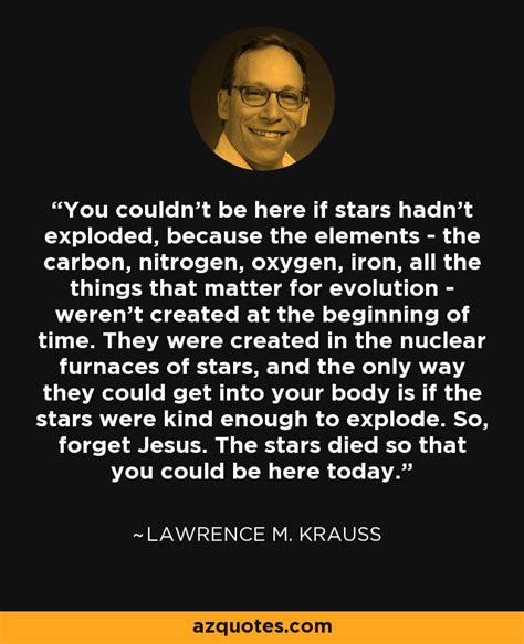 Lawrence M. Krauss quote: You couldn't be here if stars hadn't exploded, because the...