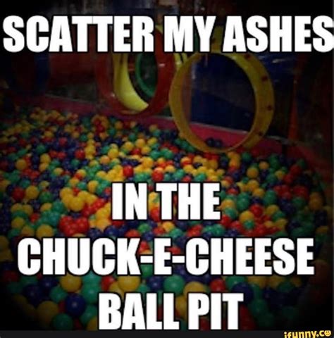 SCATTER MY ASHES IN THE CHUCK-E-CHEESE BALL PIT - iFunny