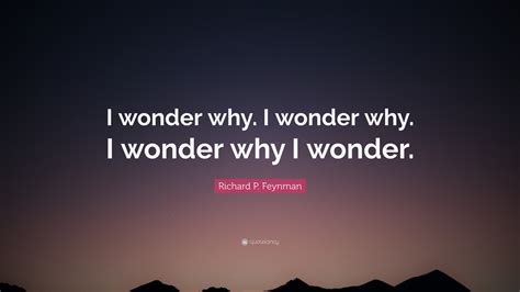 Richard P. Feynman Quote: “I wonder why. I wonder why. I wonder why I wonder.”