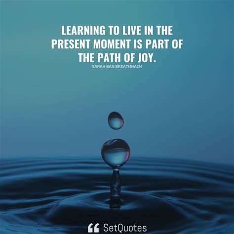 Learning to live in the present moment is part of the path of joy.