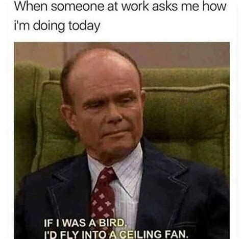 Haha Red Foreman When someone at work asks me how I'm doing today. If I was a bird is fly into a ...