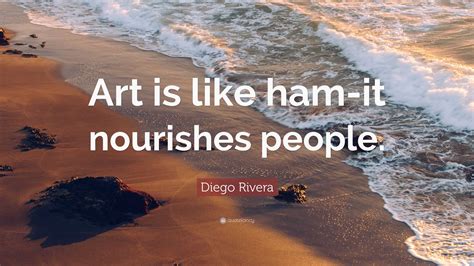 Diego Rivera Quote: “Art is like ham-it nourishes people.”