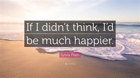 Sylvia Plath Quote: “If I didn’t think, I’d be much happier.”