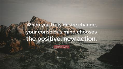 Marshall Sylver Quote: “When you truly desire change, your conscious mind chooses the positive ...