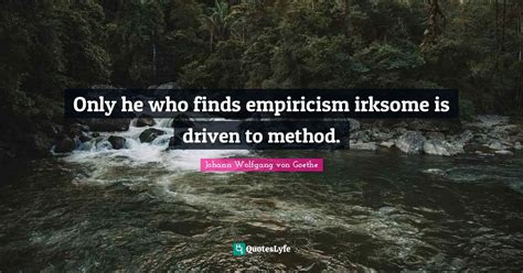 Only he who finds empiricism irksome is driven to method.... Quote by Johann Wolfgang von Goethe ...