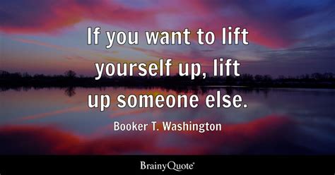 If you want to lift yourself up, lift up someone else. - Booker T. Washington - BrainyQuote