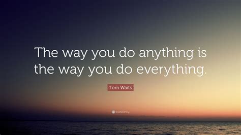 Tom Waits Quote: “The way you do anything is the way you do everything.”