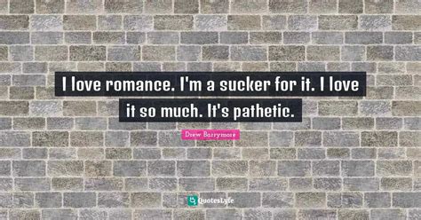 I love romance. I'm a sucker for it. I love it so much. It's pathetic ...