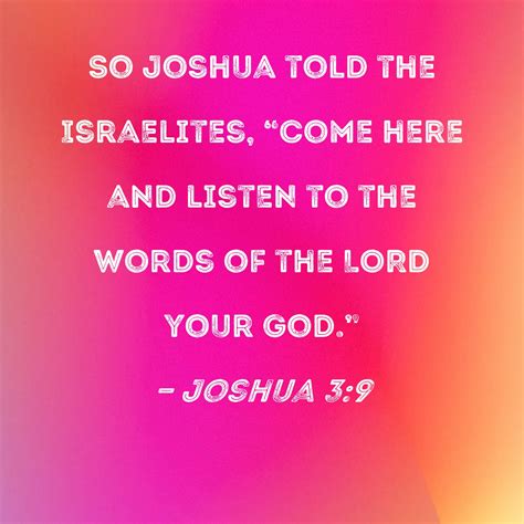 Joshua 3:9 So Joshua told the Israelites, "Come here and listen to the words of the LORD your God."