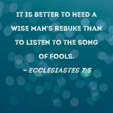 Ecclesiastes 7:5 It is better to heed a wise man's rebuke than to listen to the song of fools.