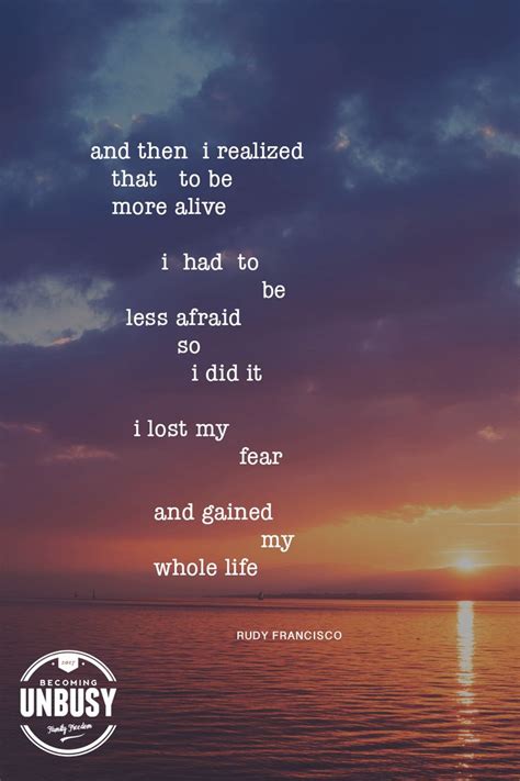 And then I realized that to be more alive I had to be less afraid so I did it... I lost my f ...