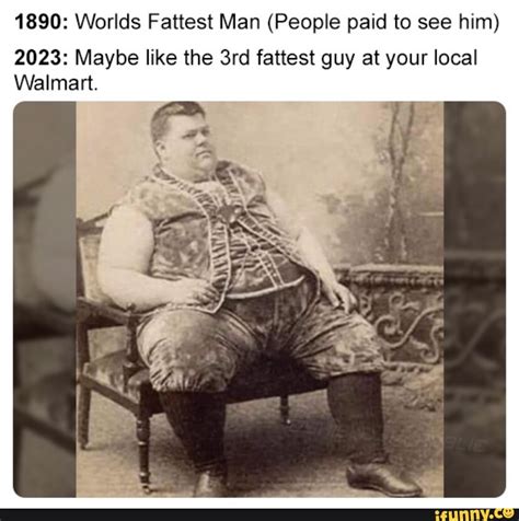 1890: Worlds Fattest Man (People paid to see him) 2023: Maybe like the ...