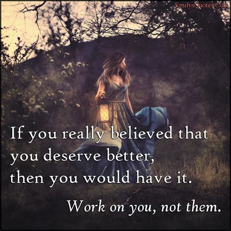 If you really believed that you deserve better, then you would have it. Work on you, not them ...