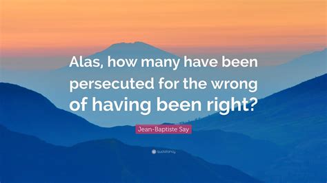 Jean-Baptiste Say Quote: “Alas, how many have been persecuted for the wrong of having been right?”