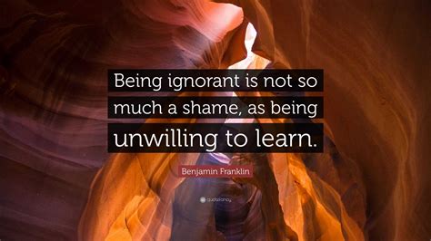 Benjamin Franklin Quote: “Being ignorant is not so much a shame, as being unwilling to learn.”