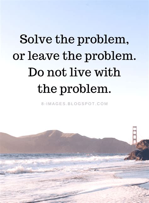 Solve the problem, or leave the problem. Do not live with the problem ...