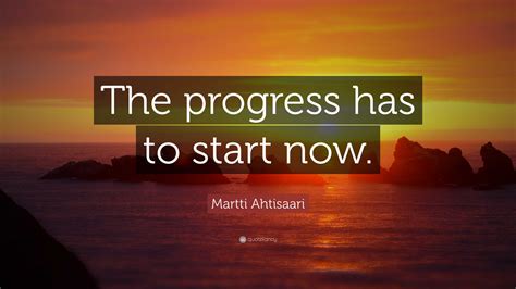 Martti Ahtisaari Quote: “The progress has to start now.”