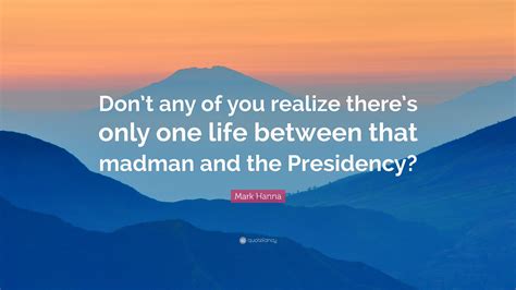 Mark Hanna Quote: “Don’t any of you realize there’s only one life between that madman and the ...