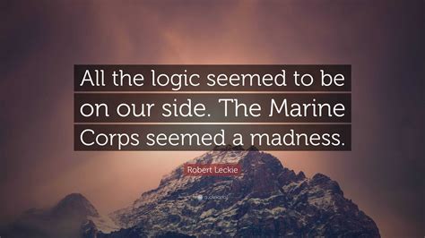 Robert Leckie Quote: “All the logic seemed to be on our side. The Marine Corps seemed a madness.”