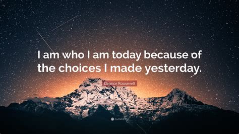 Eleanor Roosevelt Quote: “I am who I am today because of the choices I made yesterday.”