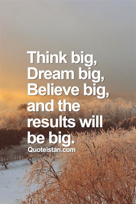 Think big, dream big, believe big, and the results will be big.