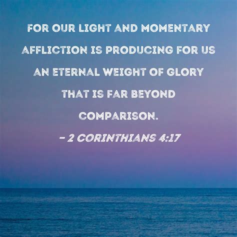 2 Corinthians 4:17 For our light and momentary affliction is producing for us an eternal weight ...