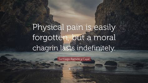 Santiago Ramón y Cajal Quote: “Physical pain is easily forgotten, but a moral chagrin lasts ...