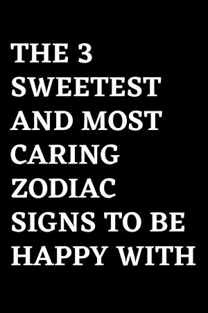 THE 3 SWEETEST AND MOST CARING ZODIAC SIGNS TO BE HAPPY WITH – ShineFeeds