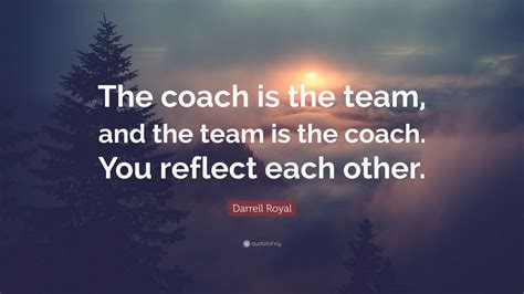 Darrell Royal Quote: “The coach is the team, and the team is the coach. You reflect each other ...