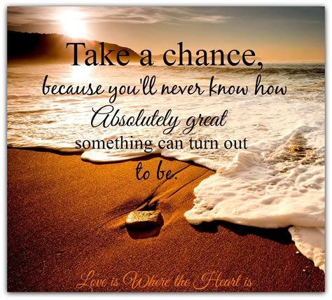 Take a chance because you'll never know how absolutely great something can turn out to be ...