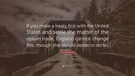 Townsend Harris Quote: “If you make a treaty first with the United States and settle the matter ...