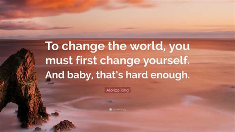 Alonzo King Quote: “To change the world, you must first change yourself. And baby, that’s hard ...