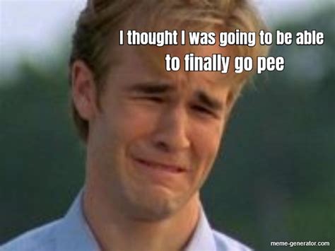 I thought I was going to be able to finally go pee - Meme Generator