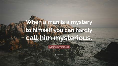 Abraham Verghese Quote: “When a man is a mystery to himself you can hardly call him mysterious.”