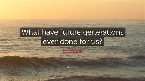 Groucho Marx Quote: “What have future generations ever done for us?”