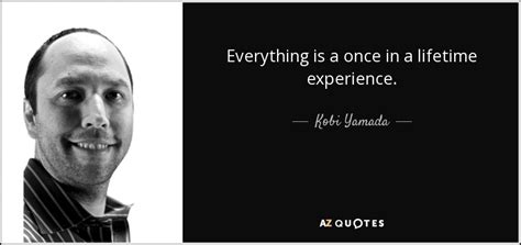 Kobi Yamada quote: Everything is a once in a lifetime experience.