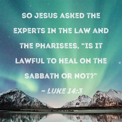 Luke 14:3 So Jesus asked the experts in the law and the Pharisees, "Is it lawful to heal on the ...