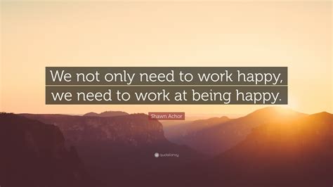 Shawn Achor Quote: “We not only need to work happy, we need to work at being happy.”